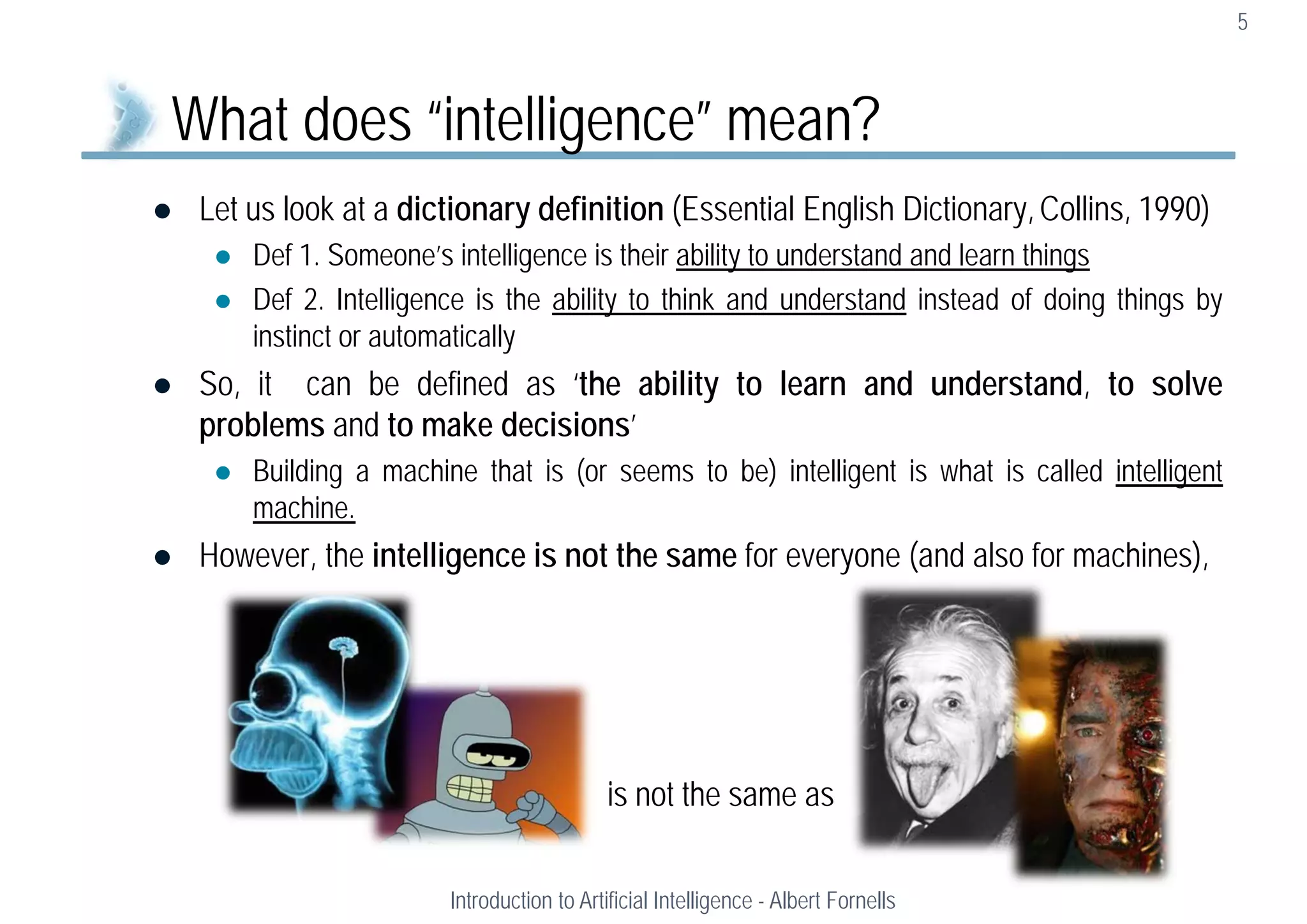  Let us look at a dictionary definition (Essential English Dictionary,Collins, 1990)
 Def 1. Someone’s intelligence is their ability to understand and learn things
 Def 2. Intelligence is the ability to think and understand instead of doing things by
instinct or automatically
 So, it can be defined as ‘the ability to learn and understand, to solve
problems and to make decisions’
 Building a machine that is (or seems to be) intelligent is what is called intelligent
machine.
 However, the intelligence is not the same for everyone (and also for machines),
5
What does “intelligence” mean?
Introduction to Artificial Intelligence - Albert Fornells
is not the same as
 