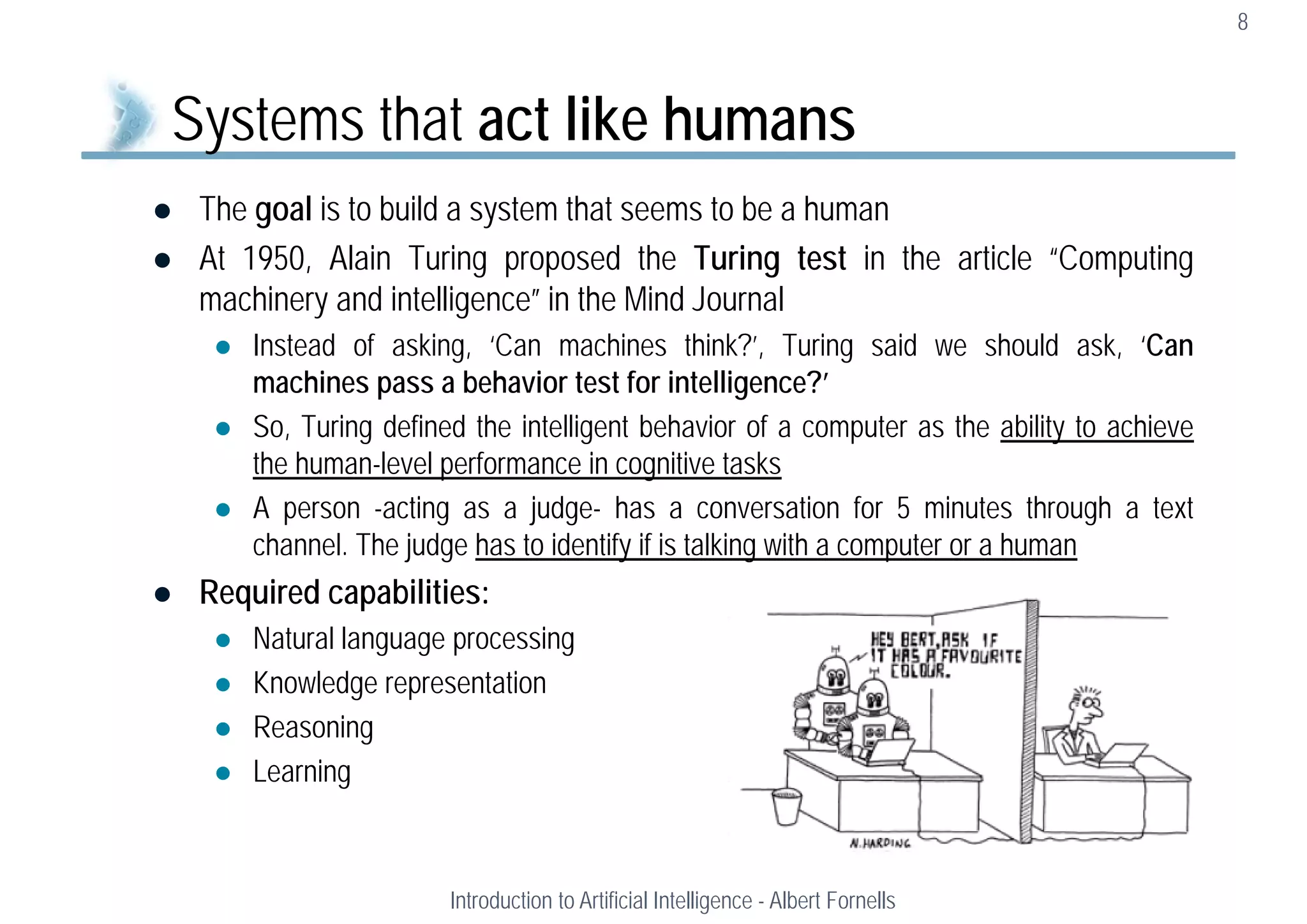  The goal is to build a system that seems to be a human
 At 1950, Alain Turing proposed the Turing test in the article “Computing
machinery and intelligence” in the Mind Journal
 Instead of asking, ‘Can machines think?’, Turing said we should ask, ‘Can
machines pass a behavior test for intelligence?’
 So, Turing defined the intelligent behavior of a computer as the ability to achieve
the human-level performance in cognitive tasks
 A person -acting as a judge- has a conversation for 5 minutes through a text
channel. The judge has to identify if is talking with a computer or a human
 Required capabilities:
 Natural language processing
 Knowledge representation
 Reasoning
 Learning
8
Systems that act like humans
Introduction to Artificial Intelligence - Albert Fornells
 