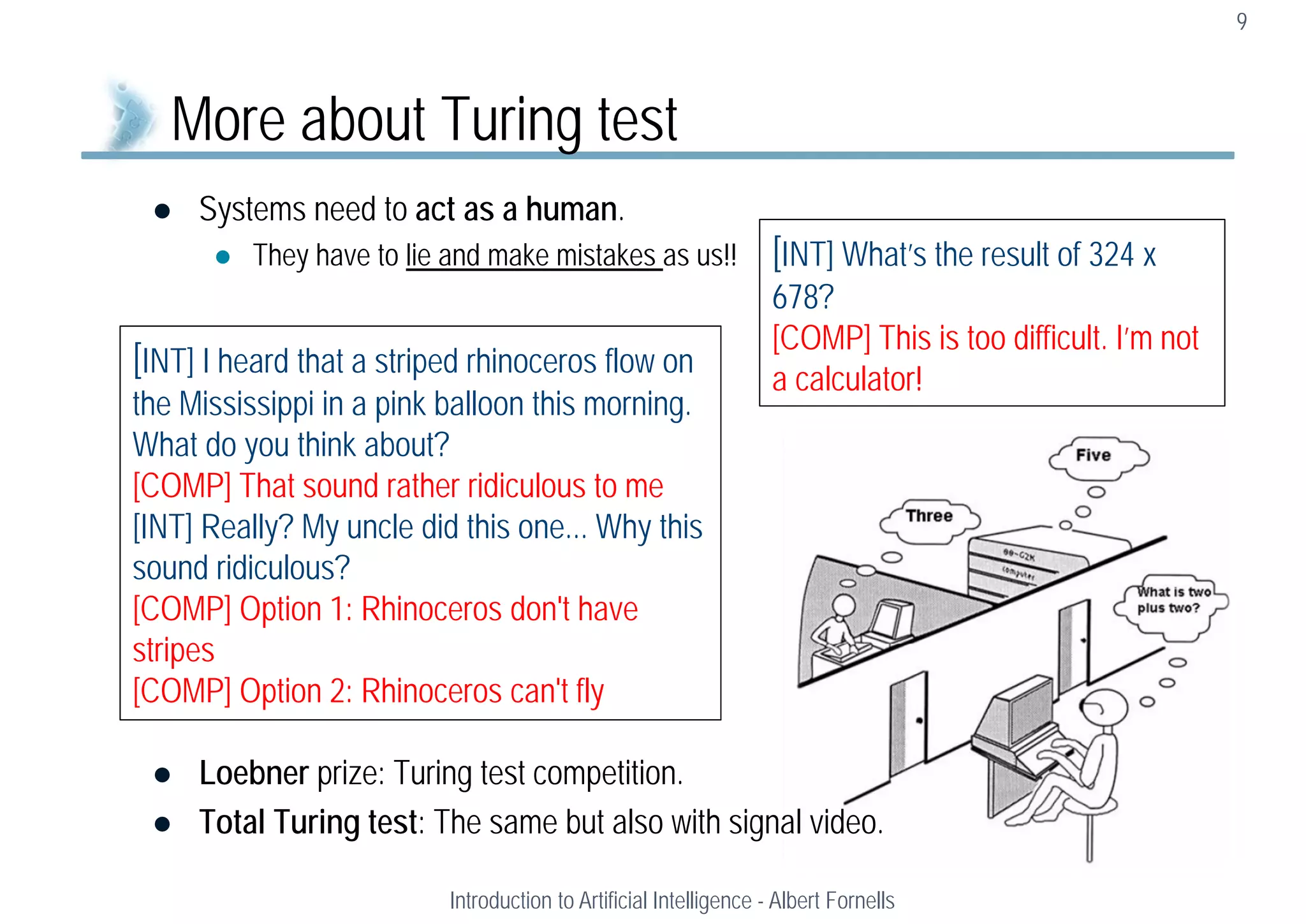  Systems need to act as a human.
 They have to lie and make mistakes as us!!
 Loebner prize: Turing test competition.
 Total Turing test: The same but also with signal video.
9
More about Turing test
Introduction to Artificial Intelligence - Albert Fornells
[INT] I heard that a striped rhinoceros flow on
the Mississippi in a pink balloon this morning.
What do you think about?
[COMP] That sound rather ridiculous to me
[INT] Really? My uncle did this one... Why this
sound ridiculous?
[COMP] Option 1: Rhinoceros don't have
stripes
[COMP] Option 2: Rhinoceros can't fly
[INT] What’s the result of 324 x
678?
[COMP] This is too difficult. I’m not
a calculator!
 