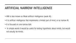 ARTIFICIAL NARROW INTELLIGENCE
• ANI is also known as Weak artificial intelligence (weak AI) .
• It is artificial intellig...