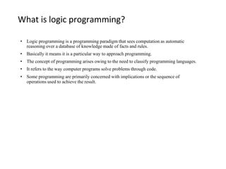 What is logic programming?
• Logic programming is a programming paradigm that sees computation as automatic
reasoning over a database of knowledge made of facts and rules.
• Basically it means it is a particular way to approach programming.
• The concept of programming arises owing to the need to classify programming languages.
• It refers to the way computer programs solve problems through code.
• Some programming are primarily concerned with implications or the sequence of
operations used to achieve the result.
 