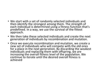 • We start with a set of randomly selected individuals and
then identify the strongest among them. The strength of
each individual is determined using a fitness function that's
predefined. In a way, we use the survival of the fittest
approach.
• We then take these selected individuals and create the next
generation of individuals by recombination and mutation.
• Once we execute recombination and mutation, we create a
new set of individuals who will compete with the old ones
for a place in the next generation. By discarding the weakest
individuals and replacing them with offspring, we are
increasing the overall fitness level of the population. We
continue to iterate until the desired overall fitness is
achieved
 