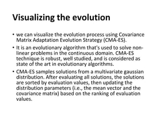 Visualizing the evolution
• we can visualize the evolution process using Covariance
Matrix Adaptation Evolution Strategy (CMA-ES).
• It is an evolutionary algorithm that's used to solve non-
linear problems in the continuous domain. CMA-ES
technique is robust, well studied, and is considered as
state of the art in evolutionary algorithms.
• CMA-ES samples solutions from a multivariate gaussian
distribution. After evaluating all solutions, the solutions
are sorted by evaluation values, then updating the
distribution parameters (i.e., the mean vector and the
covariance matrix) based on the ranking of evaluation
values.
 