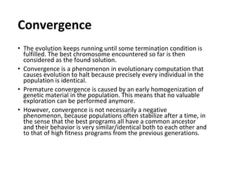 Convergence
• The evolution keeps running until some termination condition is
fulfilled. The best chromosome encountered so far is then
considered as the found solution.
• Convergence is a phenomenon in evolutionary computation that
causes evolution to halt because precisely every individual in the
population is identical.
• Premature convergence is caused by an early homogenization of
genetic material in the population. This means that no valuable
exploration can be performed anymore.
• However, convergence is not necessarily a negative
phenomenon, because populations often stabilize after a time, in
the sense that the best programs all have a common ancestor
and their behavior is very similar/identical both to each other and
to that of high fitness programs from the previous generations.
 