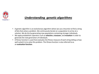 • A genetic algorithm is an evolutionary algorithm where we use a heuristic to find a string
of bits that solves a problem. We continuously iterate on a population to arrive at a
solution. We do this by generating new populations containing stronger individuals.
• We apply probabilistic operators such as selection, crossover, and mutation in order to
generate the next generation of individuals.
• A fitness function is used that evaluates the fitness measure of each string telling us how
well suited it is to solve this problem. This fitness function is also referred to as
an evaluation function.
Understanding genetic algorithms
 