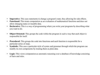 • Imperative: This uses statements to change a program's state, thus allowing for side effects.
• Functional: This treats computation as an evaluation of mathematical functions and does not
allow changing states or mutable data.
• Declarative: This is a way of programming where you write your programs by describing what
you want to do.
• Object Oriented: This groups the code within the program in such a way that each object is
responsible for itself.
• Procedural: This groups the code into functions and each function is responsible for a
particular series of steps.
• Symbolic: This uses a particular style of syntax and grammar through which the program can
modify its own components by treating them as plain data.
• Logic: This views computation as automatic reasoning over a database of knowledge consisting
of facts and rules.
 