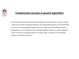 Fundamental concepts in genetic algorithms
• One of the most important aspects of genetic algorithms is the randomness. In order to iterate,
it relies on the random sampling of individuals. This means that the process is non-deterministic.
So, if you run the same algorithm multiple times, you might end up with different solutions.
• A population is a set of individuals that are possible candidate solutions. In a genetic algorithm,
we do not maintain a single best solution at any given stage. It maintains a set of potential
solutions, one of which is the best.
 