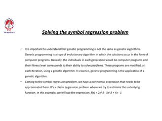 Solving the symbol regression problem
• It is important to understand that genetic programming is not the same as genetic algorithms.
Genetic programming is a type of evolutionary algorithm in which the solutions occur in the form of
computer programs. Basically, the individuals in each generation would be computer programs and
their fitness level corresponds to their ability to solve problems. These programs are modified, at
each iteration, using a genetic algorithm. In essence, genetic programming is the application of a
genetic algorithm.
• Coming to the symbol regression problem, we have a polynomial expression that needs to be
approximated here. It's a classic regression problem where we try to estimate the underlying
function. In this example, we will use the expression: f(x) = 2x^3 - 3x^2 + 4x - 1
 