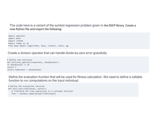 import operator
import math
import random
import numpy as np
from deap import algorithms, base, creator, tools, gp
The code here is a variant of the symbol regression problem given in the DEEP library. Create a
new Python file and import the following:
Create a division operator that can handle divide-by-zero error gracefully:
# Define new functions
def division_operator(numerator, denominator):
if denominator == 0:
return 1
return numerator / denominator
Define the evaluation function that will be used for fitness calculation. We need to define a callable
function to run computations on the input individual:
# Define the evaluation function
def eval_func(individual, points):
# Transform the tree expression in a callable function
func = toolbox.compile(expr=individual)
 