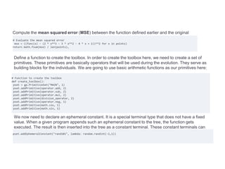 Compute the mean squared error (MSE) between the function defined earlier and the original
expression:
# Evaluate the mean squared error
mse = ((func(x) - (2 * x**3 - 3 * x**2 - 4 * x + 1))**2 for x in points)
return math.fsum(mse) / len(points),
Define a function to create the toolbox. In order to create the toolbox here, we need to create a set of
primitives. These primitives are basically operators that will be used during the evolution. They serve as
building blocks for the individuals. We are going to use basic arithmetic functions as our primitives here:
# Function to create the toolbox
def create_toolbox():
pset = gp.PrimitiveSet("MAIN", 1)
pset.addPrimitive(operator.add, 2)
pset.addPrimitive(operator.sub, 2)
pset.addPrimitive(operator.mul, 2)
pset.addPrimitive(division_operator, 2)
pset.addPrimitive(operator.neg, 1)
pset.addPrimitive(math.cos, 1)
pset.addPrimitive(math.sin, 1)
We now need to declare an ephemeral constant. It is a special terminal type that does not have a fixed
value. When a given program appends such an ephemeral constant to the tree, the function gets
executed. The result is then inserted into the tree as a constant terminal. These constant terminals can
take the values -1, 0 or 1:
pset.addEphemeralConstant("rand101", lambda: random.randint(-1,1))
 