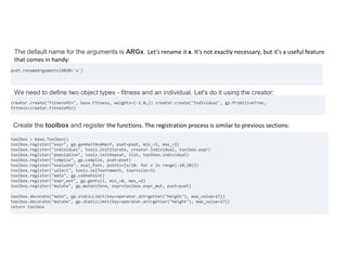 The default name for the arguments is ARGx. Let's rename it x. It's not exactly necessary, but it's a useful feature
that comes in handy:
pset.renameArguments(ARG0='x')
We need to define two object types - fitness and an individual. Let's do it using the creator:
creator.create("FitnessMin", base.Fitness, weights=(-1.0,)) creator.create("Individual", gp.PrimitiveTree,
fitness=creator.FitnessMin)
Create the toolbox and register the functions. The registration process is similar to previous sections:
toolbox = base.Toolbox()
toolbox.register("expr", gp.genHalfAndHalf, pset=pset, min_=1, max_=2)
toolbox.register("individual", tools.initIterate, creator.Individual, toolbox.expr)
toolbox.register("population", tools.initRepeat, list, toolbox.individual)
toolbox.register("compile", gp.compile, pset=pset)
toolbox.register("evaluate", eval_func, points=[x/10. for x in range(-10,10)])
toolbox.register("select", tools.selTournament, tournsize=3)
toolbox.register("mate", gp.cxOnePoint)
toolbox.register("expr_mut", gp.genFull, min_=0, max_=2)
toolbox.register("mutate", gp.mutUniform, expr=toolbox.expr_mut, pset=pset)
toolbox.decorate("mate", gp.staticLimit(key=operator.attrgetter("height"), max_value=17))
toolbox.decorate("mutate", gp.staticLimit(key=operator.attrgetter("height"), max_value=17))
return toolbox
 