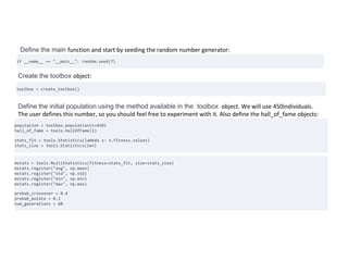 Define the main function and start by seeding the random number generator:
if __name__ == "__main__": random.seed(7)
Create the toolbox object:
toolbox = create_toolbox()
Define the initial population using the method available in the toolbox object. We will use 450individuals.
The user defines this number, so you should feel free to experiment with it. Also define the hall_of_fame objects:
population = toolbox.population(n=450)
hall_of_fame = tools.HallOfFame(1)
stats_fit = tools.Statistics(lambda x: x.fitness.values)
stats_size = tools.Statistics(len)
Register the stats using the objects defined previously
mstats = tools.MultiStatistics(fitness=stats_fit, size=stats_size)
mstats.register("avg", np.mean)
mstats.register("std", np.std)
mstats.register("min", np.min)
mstats.register("max", np.max)
probab_crossover = 0.4
probab_mutate = 0.2
num_generations = 60
 
