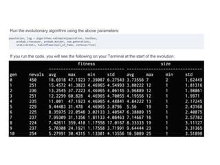 Run the evolutionary algorithm using the above parameters:
population, log = algorithms.eaSimple(population, toolbox,
probab_crossover, probab_mutate, num_generations,
stats=mstats, halloffame=hall_of_fame, verbose=True)
If you run the code, you will see the following on your Terminal at the start of the evolution:
 
