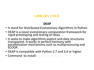 DEAP
• It stand for Distributed Evolutionary Algorithms In Python
• DEAP is a novel evolutionary computation framework for
rapid prototyping and testing of ideas.
• It seeks to make algorithms explicit and data structures
transparent. It works in perfect harmony with
parallelization mechanisms such as multiprocessing and
SCOOP.
• DEAP is compatible with Python 2.7 and 3.4 or higher.
• Command to install : pip install deap
LIBRARY USED
 