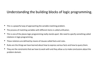 Understanding the building blocks of logic programming.
• This is a powerful way of approaching the variable matching problem.
• The process of matching variables with different items is called unification.
• This is one of the places logic programming really stands apart. We need to specify something called
relations in logic programming.
• These relations are defined by means of clauses called facts and rules.
• Rules are the things we have learned about how to express various facts and how to query them.
• They are the constraints that we have to work with and they allow us to make conclusions about the
problem domain.
 
