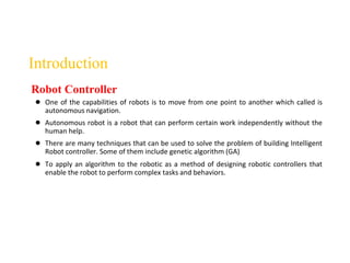 Introduction
● One of the capabilities of robots is to move from one point to another which called is
autonomous navigation.
● Autonomous robot is a robot that can perform certain work independently without the
human help.
● There are many techniques that can be used to solve the problem of building Intelligent
Robot controller. Some of them include genetic algorithm (GA)
● To apply an algorithm to the robotic as a method of designing robotic controllers that
enable the robot to perform complex tasks and behaviors.
Robot Controller
 