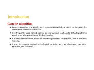 Introduction
● Genetic Algorithm is a search-based optimization technique based on the principles
of Genetics and Natural Selection.
● It is frequently used to find optimal or near-optimal solutions to difficult problems
which otherwise would take a lifetime to solve.
● It is frequently used to solve optimization problems, in research, and in machine
learning.
● It uses techniques inspired by biological evolution such as inheritance, mutation,
selection, and crossover.
Genetic algorithm
 