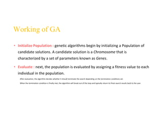 • Initialize Population : genetic algorithms begin by initializing a Population of
candidate solutions. A candidate solution is a Chromosome that is
characterized by a set of parameters known as Genes.
• Evaluate : next, the population is evaluated by assigning a fitness value to each
individual in the population.
After evaluation, the algorithm decides whether it should terminate the search depending on the termination conditions set.
When the termination condition is finally met, the algorithm will break out of the loop and typically return its finial search results back to the user.
Working of GA
 