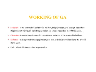 • Selection : if the termination condition is not met, the population goes through a selection
stage in which individuals from the population are selected based on their fitness score.
• Crossover : the next stage is to apply crossover and mutation to the selected individuals.
• Mutation : at this point the new population goes back to the evaluation step and the process
starts again.
• Each cycle of this loop is called as generation.
WORKING OF GA
 