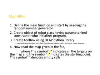 1. Define the main function and start by seeding the
random number generator
2. Create object of robot class having parameterized
constructor who initializes program.
3. Create toolbox using DEAP python library
• Add and set primitives in toolbox function such as turn left, turn right, move forward
4. Now read the map given in the file,
where The symbol ‘#’ indicates all the targets on
the map and the symbol ‘S’ indicates the starting point.
The symbol ‘.’ denotes empty cells
Algorithm
 