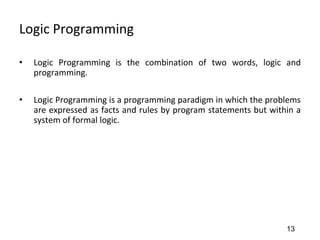 Logic Programming
• Logic Programming is the combination of two words, logic and
programming.
• Logic Programming is a programming paradigm in which the problems
are expressed as facts and rules by program statements but within a
system of formal logic.
13
 