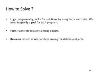 How to Solve ?
• Logic programming looks for solutions by using facts and rules. We
need to specify a goal for each program.
• Facts->Concrete relations among objects.
• Rules->A pattern of relationships among the database objects.
14
 