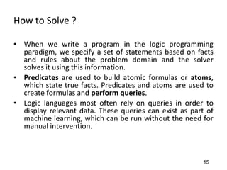 How to Solve ?
• When we write a program in the logic programming
paradigm, we specify a set of statements based on facts
and rules about the problem domain and the solver
solves it using this information.
• Predicates are used to build atomic formulas or atoms,
which state true facts. Predicates and atoms are used to
create formulas and perform queries.
• Logic languages most often rely on queries in order to
display relevant data. These queries can exist as part of
machine learning, which can be run without the need for
manual intervention.
15
 