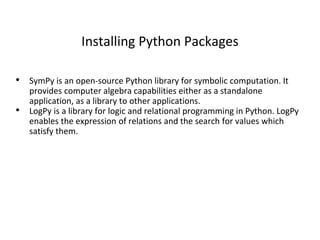 Installing Python Packages
• SymPy is an open-source Python library for symbolic computation. It
provides computer algebra capabilities either as a standalone
application, as a library to other applications.
• LogPy is a library for logic and relational programming in Python. LogPy
enables the expression of relations and the search for values which
satisfy them.
 