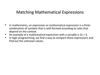 Matching Mathematical Expressions
• In mathematics, an expression or mathematical expression is a finite
combination of symbols that is well-formed according to rules that
depend on the context.
• An example of a mathematical expression with a variable is 2x + 3.
• In logic programming, we find a way to compare these expressions and
find out the unknown values.
 
