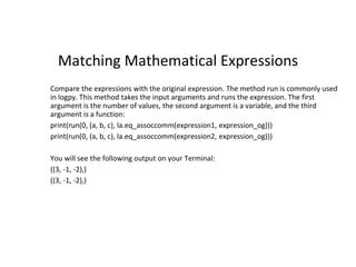 Matching Mathematical Expressions
Compare the expressions with the original expression. The method run is commonly used
in logpy. This method takes the input arguments and runs the expression. The first
argument is the number of values, the second argument is a variable, and the third
argument is a function:
print(run(0, (a, b, c), la.eq_assoccomm(expression1, expression_og)))
print(run(0, (a, b, c), la.eq_assoccomm(expression2, expression_og)))
You will see the following output on your Terminal:
((3, -1, -2),)
((3, -1, -2),)
 