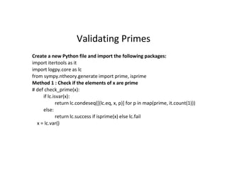 Validating Primes
Create a new Python file and import the following packages:
import itertools as it
import logpy.core as lc
from sympy.ntheory.generate import prime, isprime
Method 1 : Check if the elements of x are prime
# def check_prime(x):
if lc.isvar(x):
return lc.condeseq([(lc.eq, x, p)] for p in map(prime, it.count(1)))
else:
return lc.success if isprime(x) else lc.fail
x = lc.var()
 