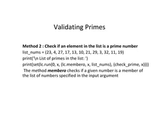 Validating Primes
Method 2 : Check if an element in the list is a prime number
list_nums = (23, 4, 27, 17, 13, 10, 21, 29, 3, 32, 11, 19)
print('n List of primes in the list: ')
print(set(lc.run(0, x, (lc.membero, x, list_nums), (check_prime, x))))
The method membero checks if a given number is a member of
the list of numbers specified in the input argument
 