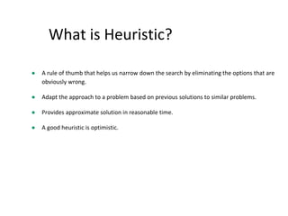 What is Heuristic?
● A rule of thumb that helps us narrow down the search by eliminating the options that are
obviously wrong.
● Adapt the approach to a problem based on previous solutions to similar problems.
● Provides approximate solution in reasonable time.
● A good heuristic is optimistic.
 