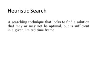Heuristic Search
A searching technique that looks to find a solution
that may or may not be optimal, but is sufficient
in a given limited time frame.
 