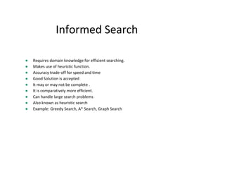 Informed Search
● Requires domain knowledge for efficient searching.
● Makes use of heuristic function.
● Accuracy trade-off for speed and time
● Good Solution is accepted
● It may or may not be complete .
● It is comparatively more efficient.
● Can handle large search problems
● Also known as heuristic search
● Example: Greedy Search, A* Search, Graph Search
 