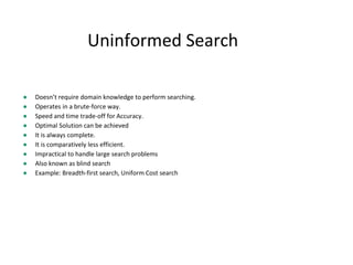 Uninformed Search
● Doesn’t require domain knowledge to perform searching.
● Operates in a brute-force way.
● Speed and time trade-off for Accuracy.
● Optimal Solution can be achieved
● It is always complete.
● It is comparatively less efficient.
● Impractical to handle large search problems
● Also known as blind search
● Example: Breadth-first search, Uniform Cost search
 