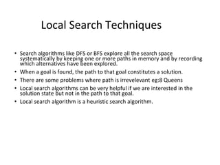 Local Search Techniques
• Search algorithms like DFS or BFS explore all the search space
systematically by keeping one or more paths in memory and by recording
which alternatives have been explored.
• When a goal is found, the path to that goal constitutes a solution.
• There are some problems where path is irrevelevant eg:8 Queens
• Local search algorithms can be very helpful if we are interested in the
solution state but not in the path to that goal.
• Local search algorithm is a heuristic search algorithm.
 