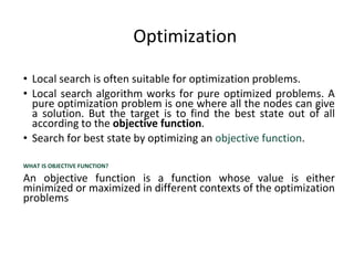 Optimization
• Local search is often suitable for optimization problems.
• Local search algorithm works for pure optimized problems. A
pure optimization problem is one where all the nodes can give
a solution. But the target is to find the best state out of all
according to the objective function.
• Search for best state by optimizing an objective function.
WHAT IS OBJECTIVE FUNCTION?
An objective function is a function whose value is either
minimized or maximized in different contexts of the optimization
problems
 