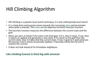 Hill Climbing Algorithm
• Hill climbing is a popular local search technique, it is also called greedy local search.
• It is a loop that continuously moves towards the increasing value and terminates
when peak is reached. This value can be objective function/ heuristic function .
• The heuristic function measures the difference between the current state and the
goal.
• When we start, it checks if the state is the final goal. If it is, then it stops. If not, then
it selects an update and generates a new state. If it's closer to the goal than the
current state, then it makes that the current state. If not, it ignores it and continues
the process until it checks all possible updates. It basically climbs the hill until it
reaches the summit
• It does not look ahead of its immediate neighbours.
“Like climbing Everest in thick fog with amnesia”
 