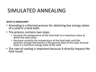 SIMULATED ANNEALING
WHAT IS ANNEALING?
• Annealing is a thermal process for obtaining low energy states
of a solid in a heat bath.
• The process contains two steps:
• Increase the temperature of the heat bath to a maximum value at
which the solid melts.
• Decrease carefully the temperature of the heat bath until the
particles arrange themselves in the ground state of the solid. Ground
state is a minimum energy state of the solid
• The rate of cooling is important because it directly impacts the
final result.
 