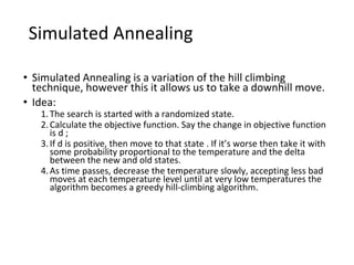 Simulated Annealing
• Simulated Annealing is a variation of the hill climbing
technique, however this it allows us to take a downhill move.
• Idea:
1.The search is started with a randomized state.
2.Calculate the objective function. Say the change in objective function
is d ;
3.If d is positive, then move to that state . If it’s worse then take it with
some probability proportional to the temperature and the delta
between the new and old states.
4.As time passes, decrease the temperature slowly, accepting less bad
moves at each temperature level until at very low temperatures the
algorithm becomes a greedy hill-climbing algorithm.
 