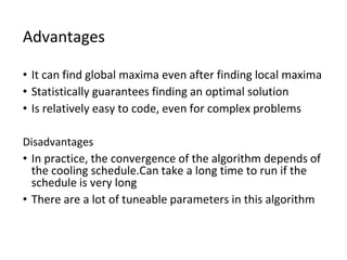 Advantages
• It can find global maxima even after finding local maxima
• Statistically guarantees finding an optimal solution
• Is relatively easy to code, even for complex problems
Disadvantages
• In practice, the convergence of the algorithm depends of
the cooling schedule.Can take a long time to run if the
schedule is very long
• There are a lot of tuneable parameters in this algorithm
 