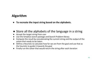 Algorithm
48
● To recreate the input string based on the alphabets.
● Store all the alphabets of the language in a string
● Accept the target string from user
● Use the Simpleai search package and Search Problem library
● Compute the result by concatenating the current string and the output of the
action that needs to be taken.
● Define a Heuristic to calculate how far we are from the goal and use that as
the heuristic to guide it towards the goal
● Finally run the solver that would return the string after each iteration
 