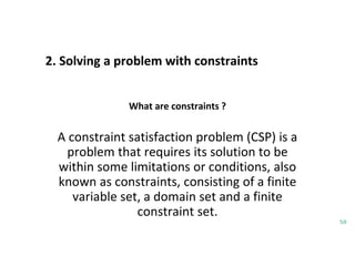 2. Solving a problem with constraints
50
What are constraints ?
A constraint satisfaction problem (CSP) is a
problem that requires its solution to be
within some limitations or conditions, also
known as constraints, consisting of a finite
variable set, a domain set and a finite
constraint set.
 