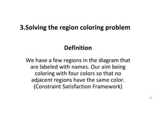 3.Solving the region coloring problem
52
Definition
We have a few regions in the diagram that
are labeled with names. Our aim being
coloring with four colors so that no
adjacent regions have the same color.
(Constraint Satisfaction Framework)
 