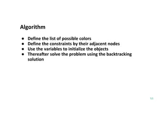 Algorithm
53
● Define the list of possible colors
● Define the constraints by their adjacent nodes
● Use the variables to initialize the objects
● Thereafter solve the problem using the backtracking
solution
 