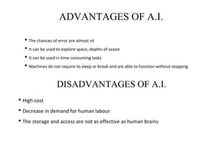 ADVANTAGES OF A.I.
• The chances of error are almost nil
• It can be used to explore space, depths of ocean
• It can be used in time consuming tasks
• Machines do not require to sleep or break and are able to function without stopping
DISADVANTAGES OF A.I.
• High cost
• Decrease in demand for human labour
• The storage and access are not as effective as human brains
 