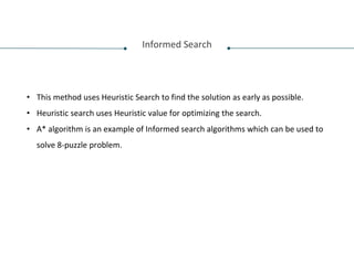 Informed Search
• This method uses Heuristic Search to find the solution as early as possible.
• Heuristic search uses Heuristic value for optimizing the search.
• A* algorithm is an example of Informed search algorithms which can be used to
solve 8-puzzle problem.
 