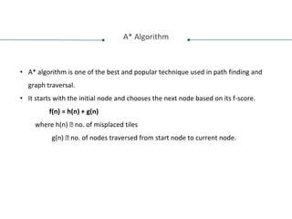 A* Algorithm
• A* algorithm is one of the best and popular technique used in path finding and
graph traversal.
• It starts with the initial node and chooses the next node based on its f-score.
f(n) = h(n) + g(n)
where h(n) 🡪 no. of misplaced tiles
g(n) 🡪 no. of nodes traversed from start node to current node.
 