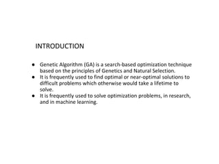 INTRODUCTION
● Genetic Algorithm (GA) is a search-based optimization technique
based on the principles of Genetics and Natural Selection.
● It is frequently used to find optimal or near-optimal solutions to
difficult problems which otherwise would take a lifetime to
solve.
● It is frequently used to solve optimization problems, in research,
and in machine learning.
 